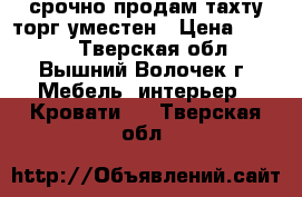 срочно продам тахту.торг уместен › Цена ­ 5 000 - Тверская обл., Вышний Волочек г. Мебель, интерьер » Кровати   . Тверская обл.